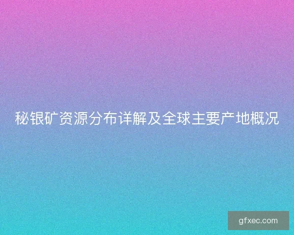 秘银矿资源分布详解及全球主要产地概况