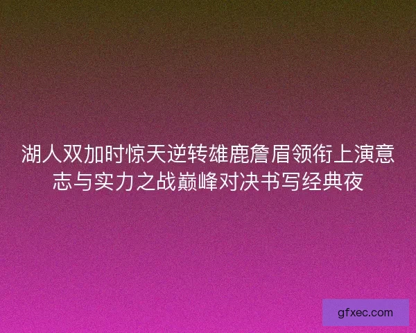 湖人双加时惊天逆转雄鹿詹眉领衔上演意志与实力之战巅峰对决书写经典夜