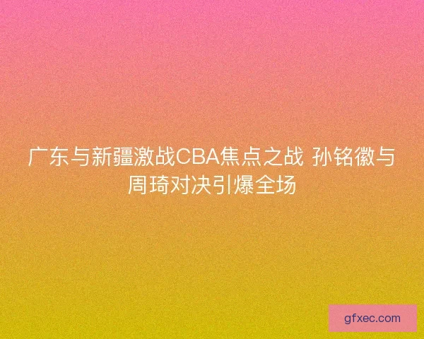 广东与新疆激战CBA焦点之战 孙铭徽与周琦对决引爆全场