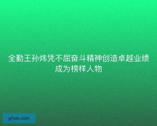 全勤王孙炜凭不屈奋斗精神创造卓越业绩成为榜样人物