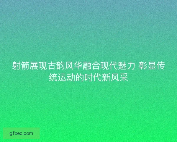 射箭展现古韵风华融合现代魅力 彰显传统运动的时代新风采