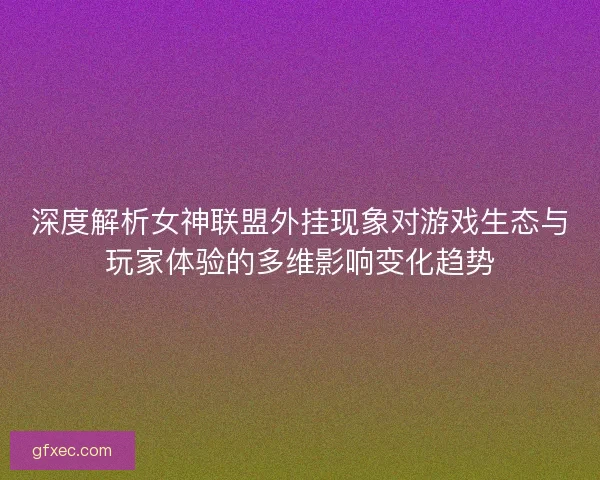 深度解析女神联盟外挂现象对游戏生态与玩家体验的多维影响变化趋势