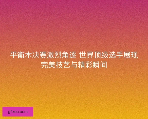 平衡木决赛激烈角逐 世界顶级选手展现完美技艺与精彩瞬间
